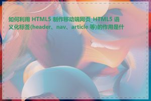 如何利用 HTML5 制作移动端网页_HTML5 语义化标签(header、nav、article 等)的作用是什么