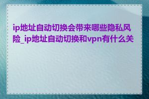 ip地址自动切换会带来哪些隐私风险_ip地址自动切换和vpn有什么关系