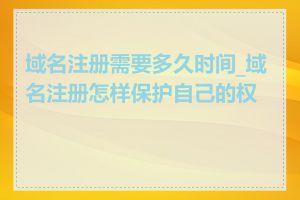 域名注册需要多久时间_域名注册怎样保护自己的权益