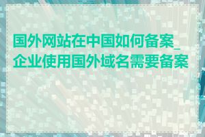 国外网站在中国如何备案_企业使用国外域名需要备案吗