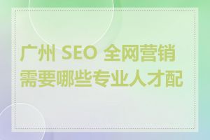 广州 SEO 全网营销需要哪些专业人才配合