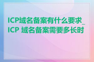 ICP域名备案有什么要求_ICP 域名备案需要多长时间