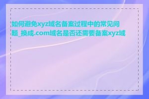 如何避免xyz域名备案过程中的常见问题_换成.com域名是否还需要备案xyz域名