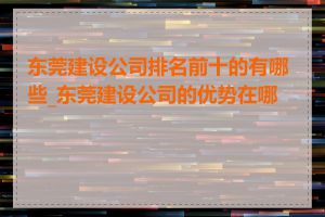 东莞建设公司排名前十的有哪些_东莞建设公司的优势在哪里