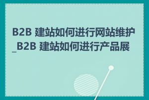 B2B 建站如何进行网站维护_B2B 建站如何进行产品展示