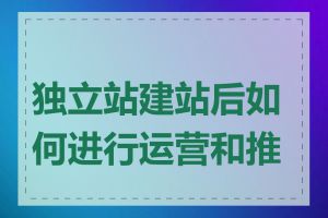 独立站建站后如何进行运营和推广