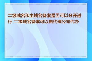 二级域名和主域名备案是否可以分开进行_二级域名备案可以由代理公司代办吗