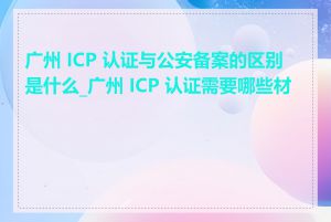 广州 ICP 认证与公安备案的区别是什么_广州 ICP 认证需要哪些材料