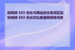 短视频 SEO 优化与网站优化有何区别_短视频 SEO 优化对比普通视频有何差异