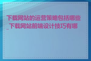 下载网站的运营策略包括哪些_下载网站前端设计技巧有哪些