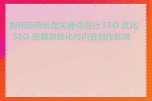 如何使用长尾关键词进行 SEO 优化_SEO 关键词优化与内容创作的关系