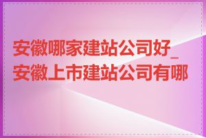 安徽哪家建站公司好_安徽上市建站公司有哪些