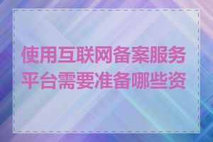 使用互联网备案服务平台需要准备哪些资料