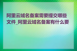 阿里云域名备案需要提交哪些文件_阿里云域名备案有什么要求