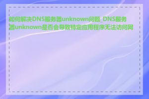 如何解决DNS服务器unknown问题_DNS服务器unknown是否会导致特定应用程序无法访问网络