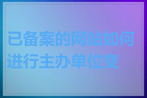 已备案的网站如何进行主办单位变更