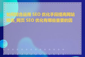 如何综合运用 SEO 优化手段提高网站排名_网页 SEO 优化有哪些重要的因素