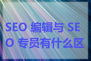 SEO 编辑与 SEO 专员有什么区别