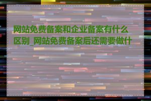 网站免费备案和企业备案有什么区别_网站免费备案后还需要做什么