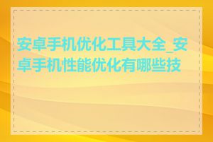 安卓手机优化工具大全_安卓手机性能优化有哪些技巧