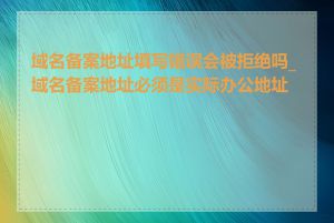 域名备案地址填写错误会被拒绝吗_域名备案地址必须是实际办公地址吗