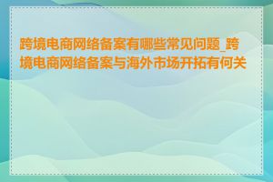 跨境电商网络备案有哪些常见问题_跨境电商网络备案与海外市场开拓有何关系