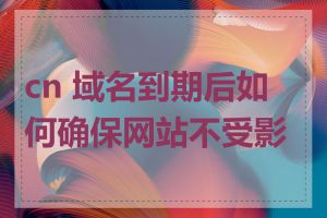 cn 域名到期后如何确保网站不受影响