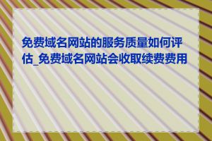 免费域名网站的服务质量如何评估_免费域名网站会收取续费费用吗