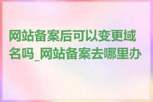 网站备案后可以变更域名吗_网站备案去哪里办理