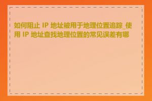 如何阻止 IP 地址被用于地理位置追踪_使用 IP 地址查找地理位置的常见误差有哪些