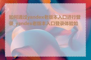 如何通过yandex老版本入口进行登录_yandex老版本入口登录体验如何