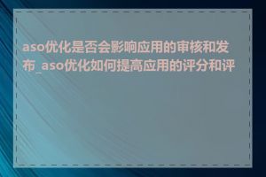 aso优化是否会影响应用的审核和发布_aso优化如何提高应用的评分和评论