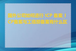 国外公司如何进行 ICP 备案_ICP备案与工信部备案有什么区别