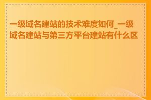 一级域名建站的技术难度如何_一级域名建站与第三方平台建站有什么区别