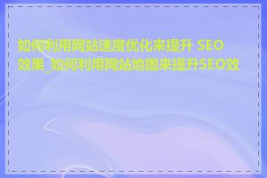 如何利用网站速度优化来提升 SEO 效果_如何利用网站地图来提升SEO效果