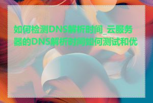 如何检测DNS解析时间_云服务器的DNS解析时间如何测试和优化