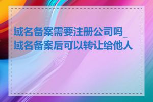 域名备案需要注册公司吗_域名备案后可以转让给他人吗