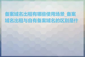 备案域名出租有哪些使用场景_备案域名出租与自有备案域名的区别是什么