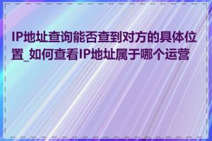 IP地址查询能否查到对方的具体位置_如何查看IP地址属于哪个运营商