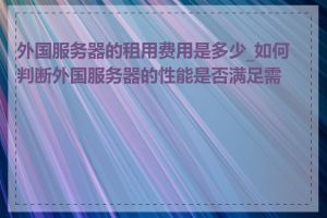 外国服务器的租用费用是多少_如何判断外国服务器的性能是否满足需求