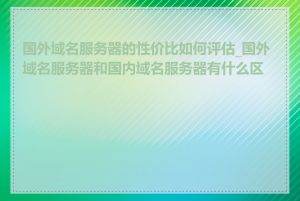 国外域名服务器的性价比如何评估_国外域名服务器和国内域名服务器有什么区别