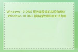 Windows 10 DNS 服务器故障的表现有哪些_Windows 10 DNS 服务器故障排查方法有哪些