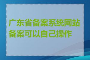 广东省备案系统网站备案可以自己操作吗