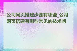 公司网页搭建步骤有哪些_公司网页搭建有哪些常见的技术问题