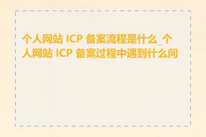 个人网站 ICP 备案流程是什么_个人网站 ICP 备案过程中遇到什么问题