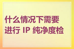 什么情况下需要进行 IP 纯净度检查