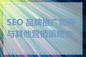 SEO 品牌推广如何与其他营销策略协同