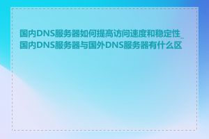 国内DNS服务器如何提高访问速度和稳定性_国内DNS服务器与国外DNS服务器有什么区别