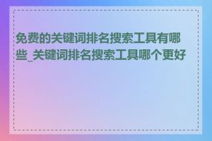 免费的关键词排名搜索工具有哪些_关键词排名搜索工具哪个更好用