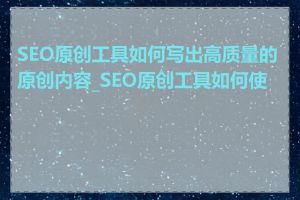 SEO原创工具如何写出高质量的原创内容_SEO原创工具如何使用